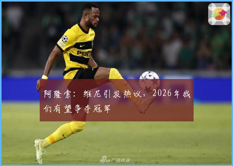 阿隆索：维尼引发热议，2026年我们有望争夺冠军